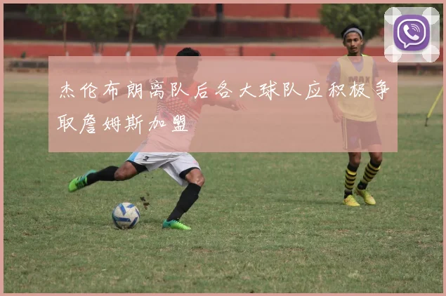 杰伦布朗离队后各大球队应积极争取詹姆斯加盟