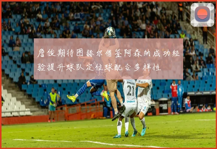 詹俊期待图赫尔借鉴阿森纳成功经验提升球队定位球配合多样性