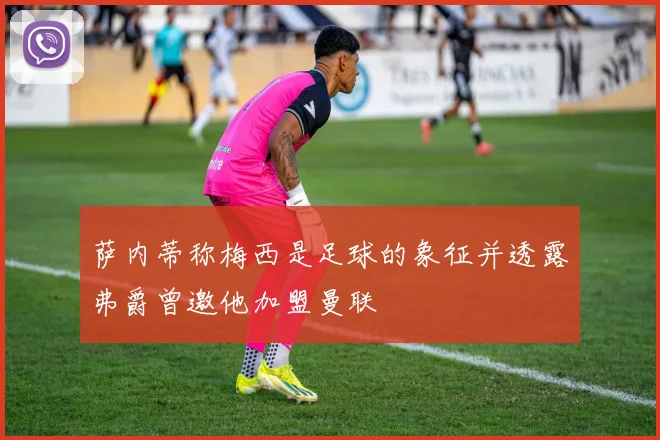 萨内蒂称梅西是足球的象征并透露弗爵曾邀他加盟曼联