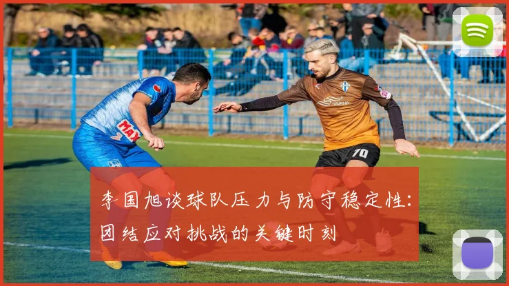 李国旭谈球队压力与防守稳定性：团结应对挑战的关键时刻
