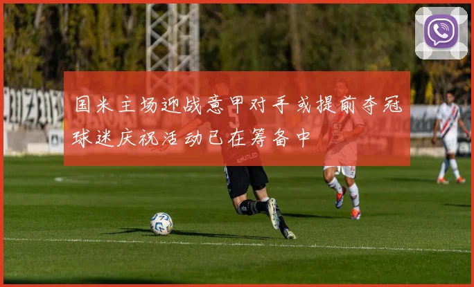 国米主场迎战意甲对手或提前夺冠球迷庆祝活动已在筹备中