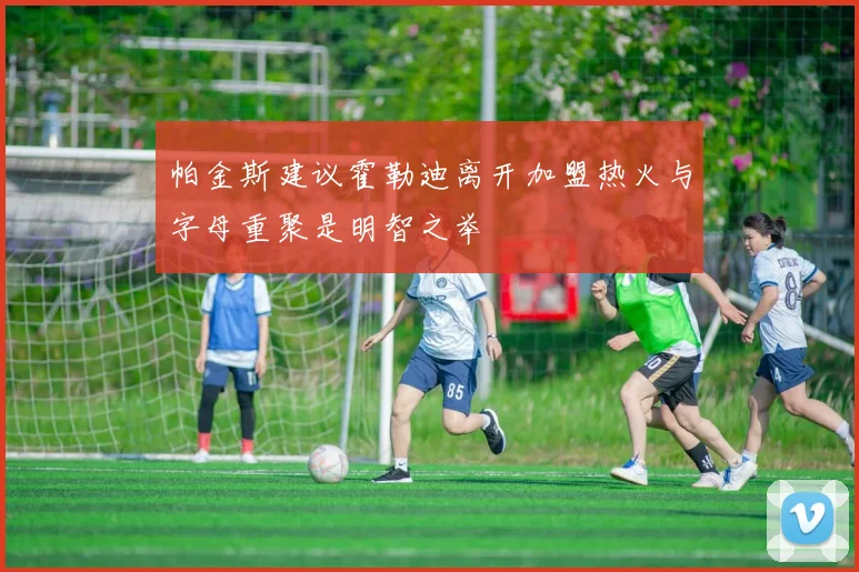 帕金斯建议霍勒迪离开加盟热火与字母重聚是明智之举