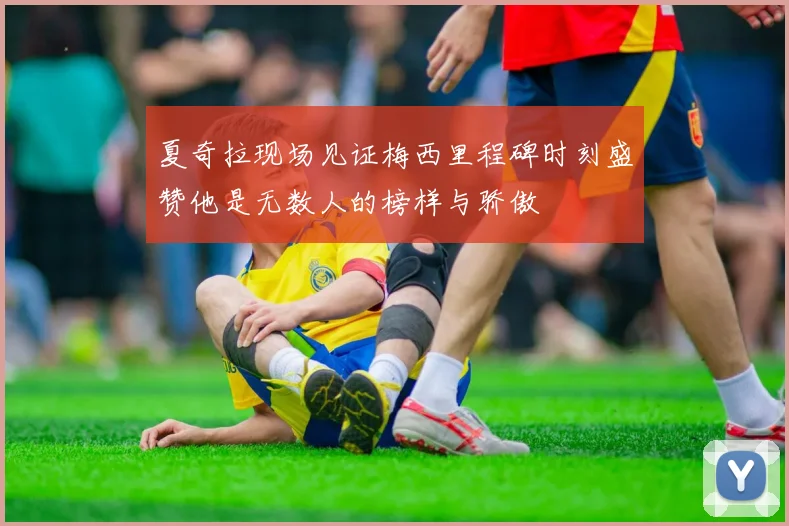 夏奇拉现场见证梅西里程碑时刻盛赞他是无数人的榜样与骄傲