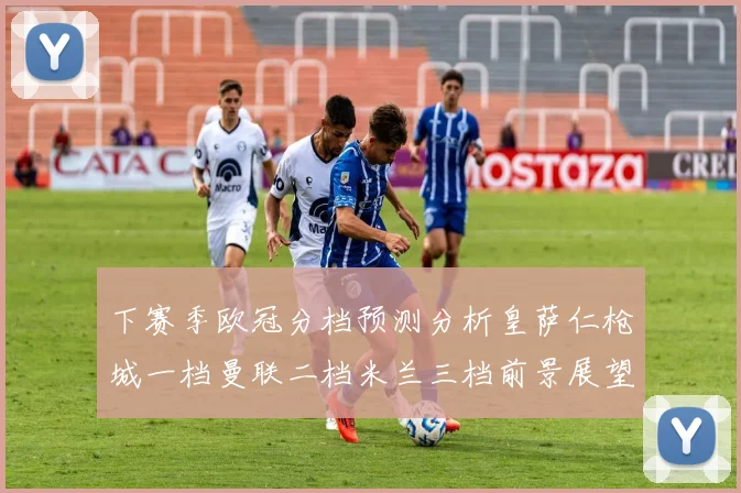 下赛季欧冠分档预测分析皇萨仁枪城一档曼联二档米兰三档前景展望