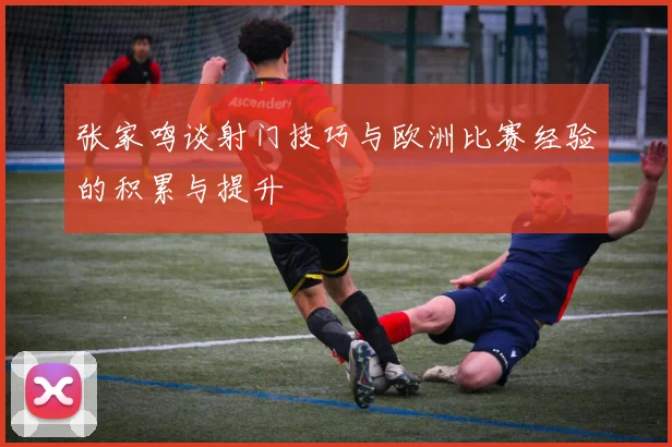 张家鸣谈射门技巧与欧洲比赛经验的积累与提升