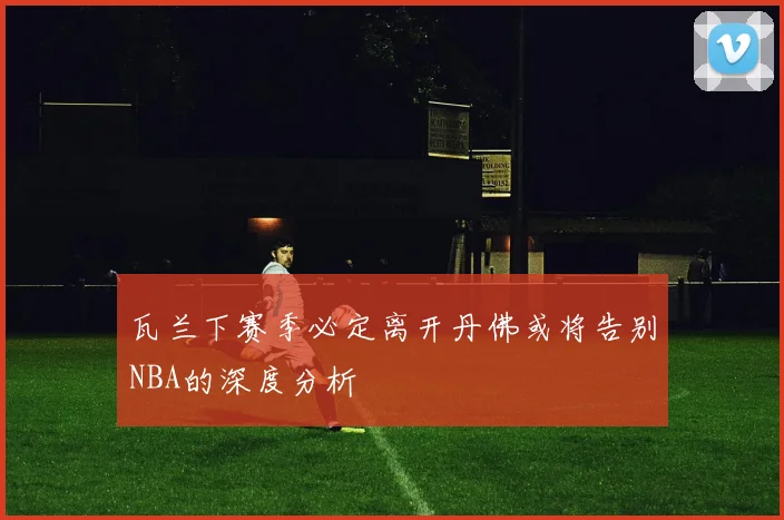 瓦兰下赛季必定离开丹佛或将告别NBA的深度分析