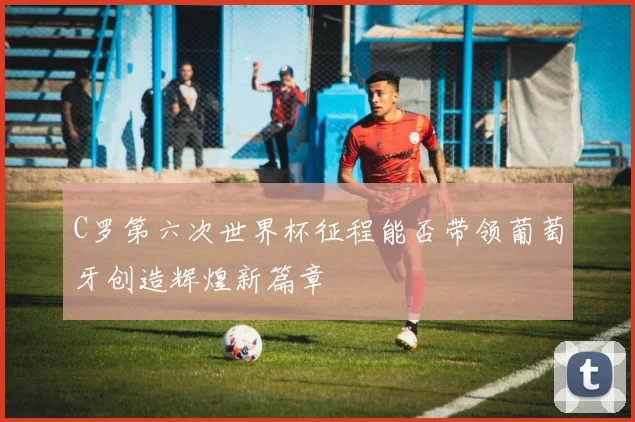 C罗第六次世界杯征程能否带领葡萄牙创造辉煌新篇章