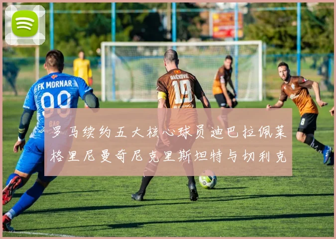 罗马续约五大核心球员迪巴拉佩莱格里尼曼奇尼克里斯坦特与切利克共创未来