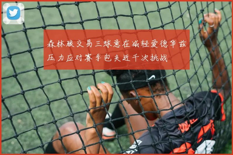 森林狼交易三球意在减轻爱德华兹压力应对赛季包夹近千次挑战