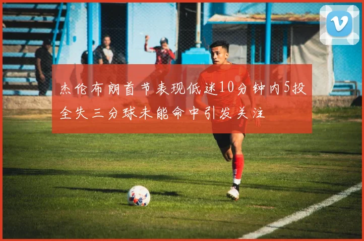 杰伦布朗首节表现低迷10分钟内5投全失三分球未能命中引发关注