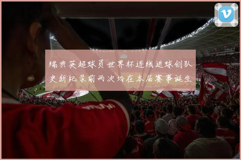 瑞典英超球员世界杯连线进球创队史新纪录前两次均在本届赛事诞生