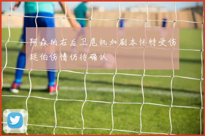 阿森纳右后卫危机加剧本怀特受伤廷伯伤情仍待确认