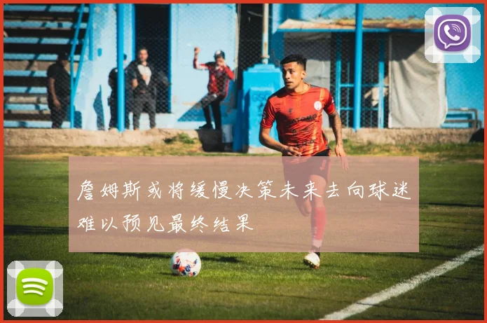 詹姆斯或将缓慢决策未来去向球迷难以预见最终结果