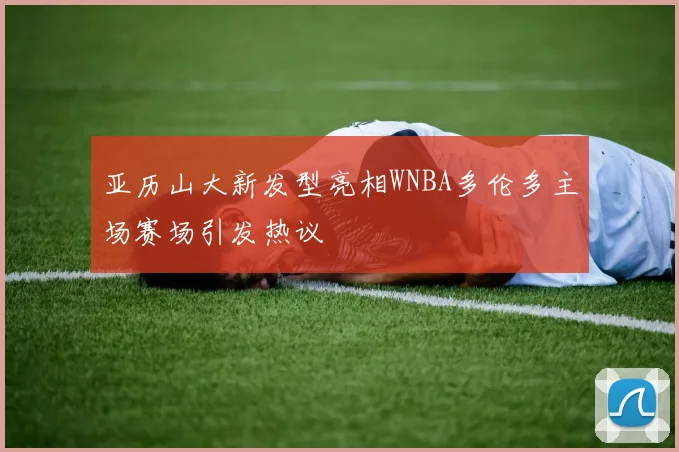 亚历山大新发型亮相WNBA多伦多主场赛场引发热议