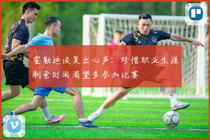 霍勒迪谈复出心声：珍惜职业生涯剩余时间渴望多参加比赛