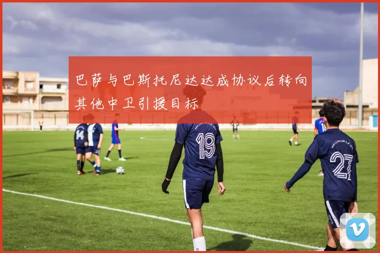 巴萨与巴斯托尼达达成协议后转向其他中卫引援目标