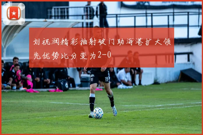 刘祝润精彩抽射破门助海港扩大领先优势比分变为2-0