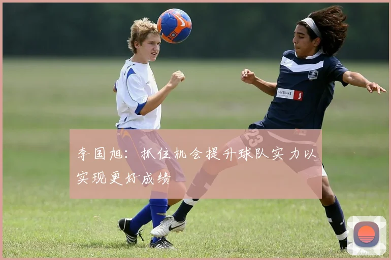 李国旭：抓住机会提升球队实力以实现更好成绩