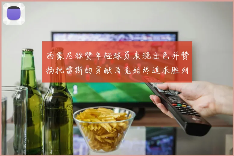 西蒙尼称赞年轻球员表现出色并赞扬托雷斯的贡献马竞始终追求胜利