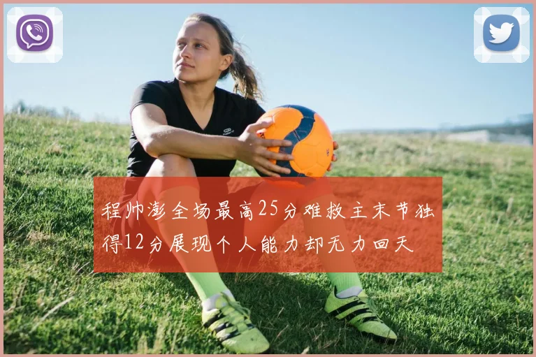 程帅澎全场最高25分难救主末节独得12分展现个人能力却无力回天